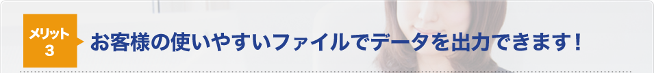 メリット3お客様の使いやすいファイルでデータを出力できます！